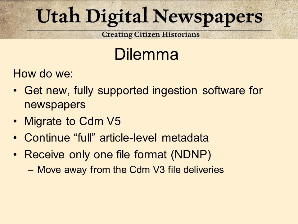 Dilemma How do we: Get new, fully supported ingestion software for newspapers Migrate to Cdm V5 Continue full article-level metadata Receive only one file format (NDNP) –Move away from the Cdm V3 file deliveries