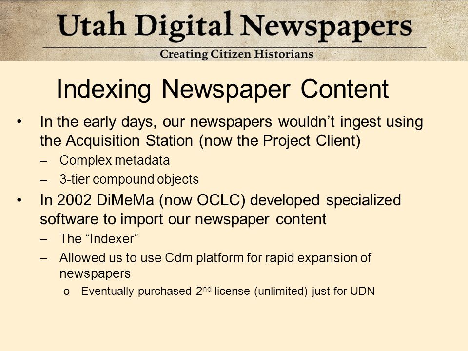 Indexing Newspaper Content In the early days, our newspapers wouldn’t ingest using the Acquisition Station (now the Project Client) –Complex metadata –3-tier compound objects In 2002 DiMeMa (now OCLC) developed specialized software to import our newspaper content –The Indexer –Allowed us to use Cdm platform for rapid expansion of newspapers oEventually purchased 2 nd license (unlimited) just for UDN