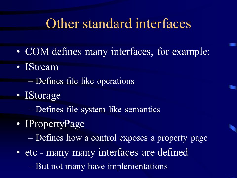 Other standard interfaces COM defines many interfaces, for example: IStream –Defines file like operations IStorage –Defines file system like semantics IPropertyPage –Defines how a control exposes a property page etc - many many interfaces are defined –But not many have implementations