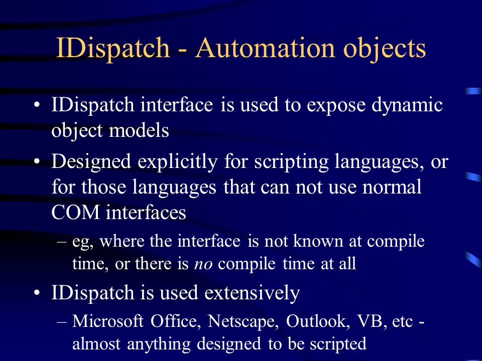 IDispatch - Automation objects IDispatch interface is used to expose dynamic object models Designed explicitly for scripting languages, or for those languages that can not use normal COM interfaces –eg, where the interface is not known at compile time, or there is no compile time at all IDispatch is used extensively –Microsoft Office, Netscape, Outlook, VB, etc - almost anything designed to be scripted