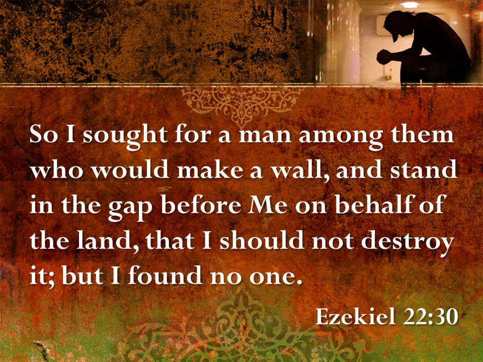 So I sought for a man among them who would make a wall, and stand in the gap before Me on behalf of the land, that I should not destroy it; but I found no one.