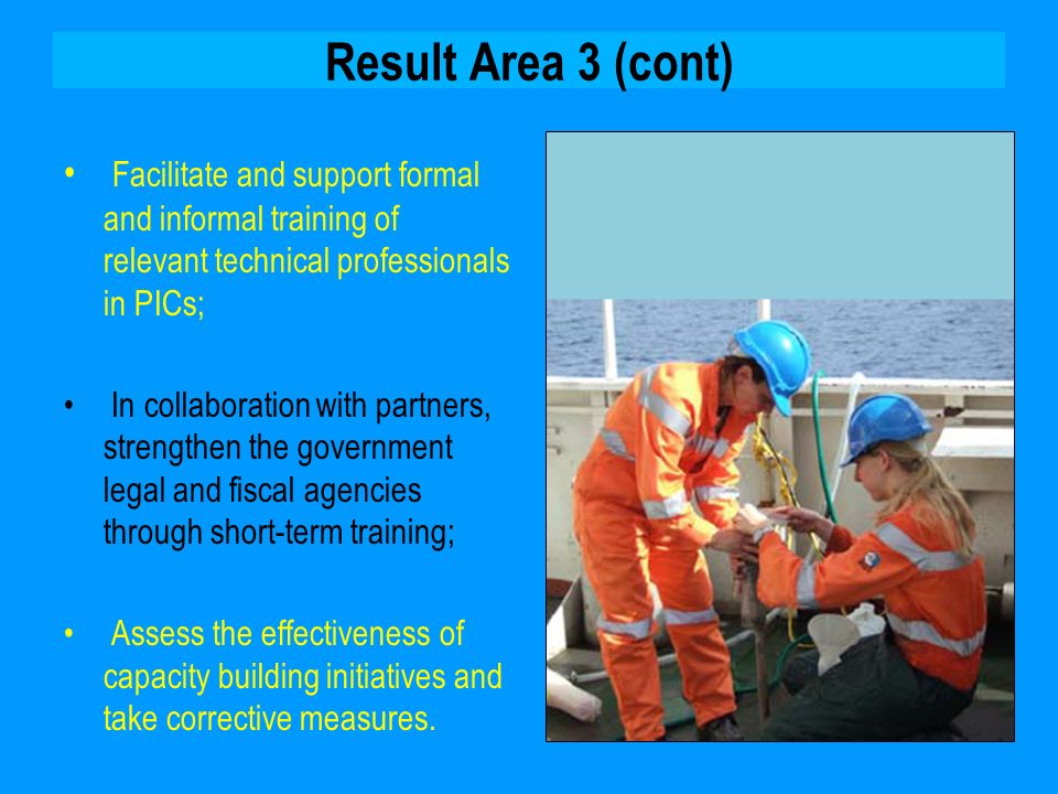 Result Area 3 (cont) Facilitate and support formal and informal training of relevant technical professionals in PICs; In collaboration with partners, strengthen the government legal and fiscal agencies through short-term training; Assess the effectiveness of capacity building initiatives and take corrective measures.