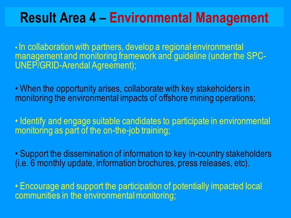 Result Area 4 – Environmental Management In collaboration with partners, develop a regional environmental management and monitoring framework and guideline (under the SPC- UNEP/GRID-Arendal Agreement); When the opportunity arises, collaborate with key stakeholders in monitoring the environmental impacts of offshore mining operations; Identify and engage suitable candidates to participate in environmental monitoring as part of the on-the-job training; Support the dissemination of information to key in-country stakeholders (i.e.