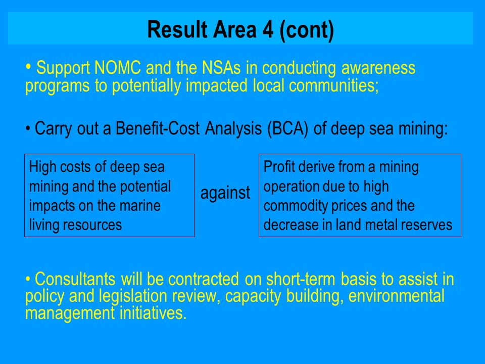 Result Area 4 (cont) Support NOMC and the NSAs in conducting awareness programs to potentially impacted local communities; Carry out a Benefit-Cost Analysis (BCA) of deep sea mining: against Consultants will be contracted on short-term basis to assist in policy and legislation review, capacity building, environmental management initiatives.