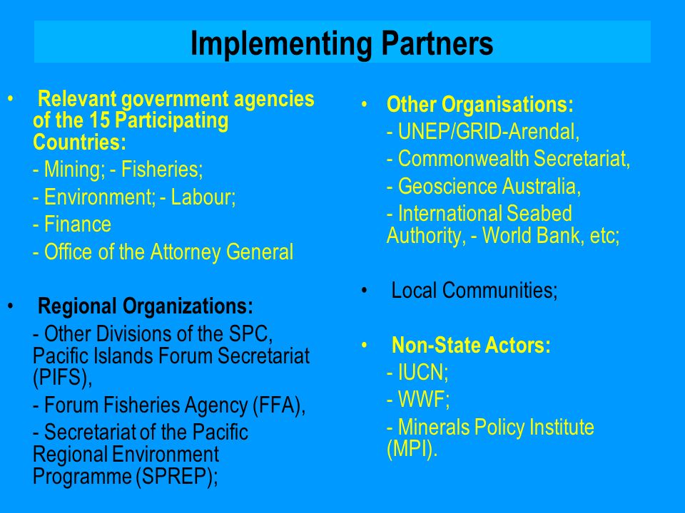 Implementing Partners Relevant government agencies of the 15 Participating Countries: - Mining; - Fisheries; - Environment; - Labour; - Finance - Office of the Attorney General Regional Organizations: - Other Divisions of the SPC, Pacific Islands Forum Secretariat (PIFS), - Forum Fisheries Agency (FFA), - Secretariat of the Pacific Regional Environment Programme (SPREP); Other Organisations: - UNEP/GRID-Arendal, - Commonwealth Secretariat, - Geoscience Australia, - International Seabed Authority, - World Bank, etc; Local Communities; Non-State Actors: - IUCN; - WWF; - Minerals Policy Institute (MPI).