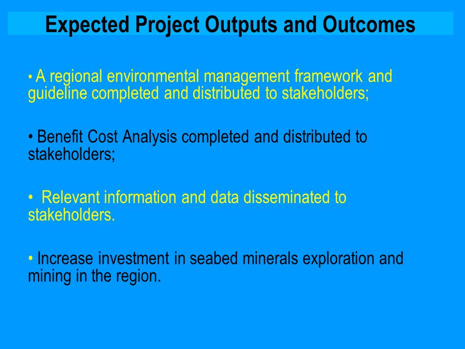 Expected Project Outputs and Outcomes A regional environmental management framework and guideline completed and distributed to stakeholders; Benefit Cost Analysis completed and distributed to stakeholders; Relevant information and data disseminated to stakeholders.