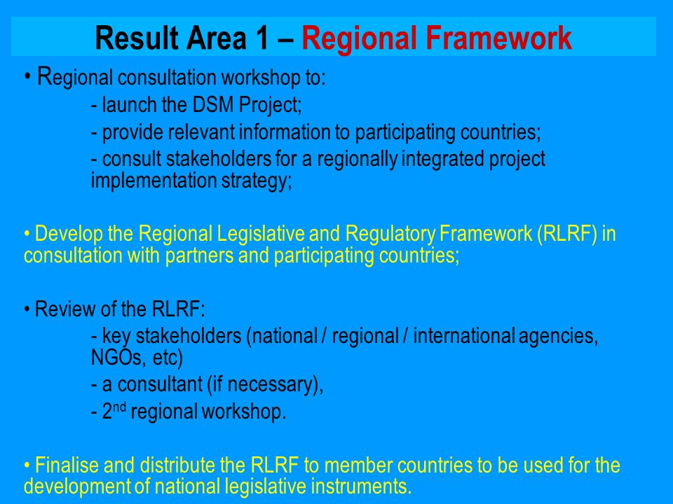 Result Area 1 – Regional Framework R egional consultation workshop to: - launch the DSM Project; - provide relevant information to participating countries; - consult stakeholders for a regionally integrated project implementation strategy; Develop the Regional Legislative and Regulatory Framework (RLRF) in consultation with partners and participating countries; Review of the RLRF: - key stakeholders (national / regional / international agencies, NGOs, etc) - a consultant (if necessary), - 2 nd regional workshop.