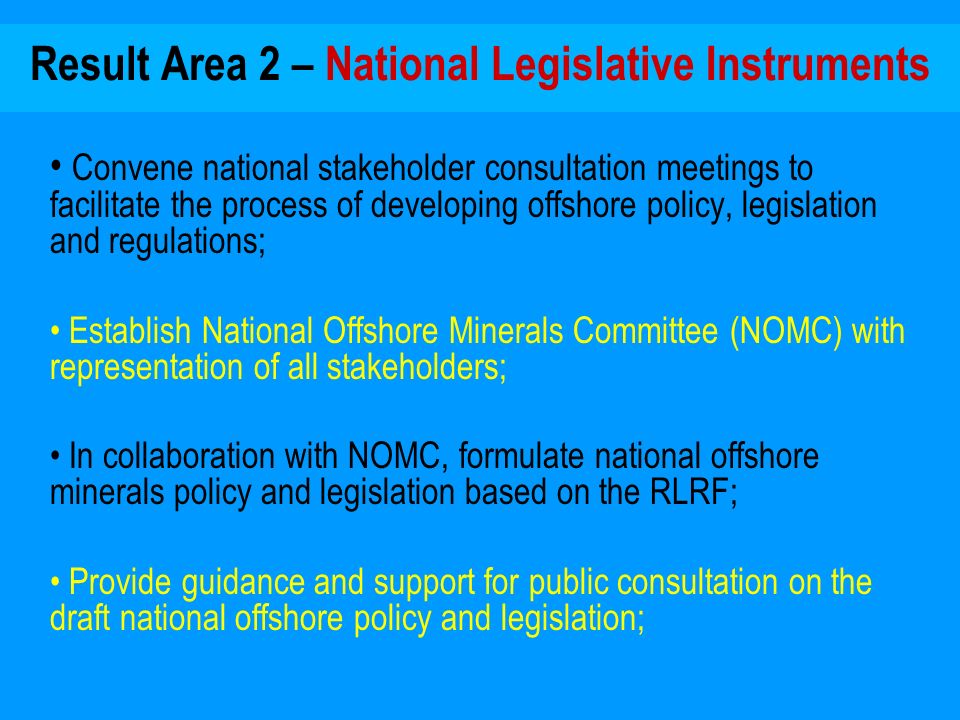Result Area 2 – National Legislative Instruments Convene national stakeholder consultation meetings to facilitate the process of developing offshore policy, legislation and regulations; Establish National Offshore Minerals Committee (NOMC) with representation of all stakeholders; In collaboration with NOMC, formulate national offshore minerals policy and legislation based on the RLRF; Provide guidance and support for public consultation on the draft national offshore policy and legislation;