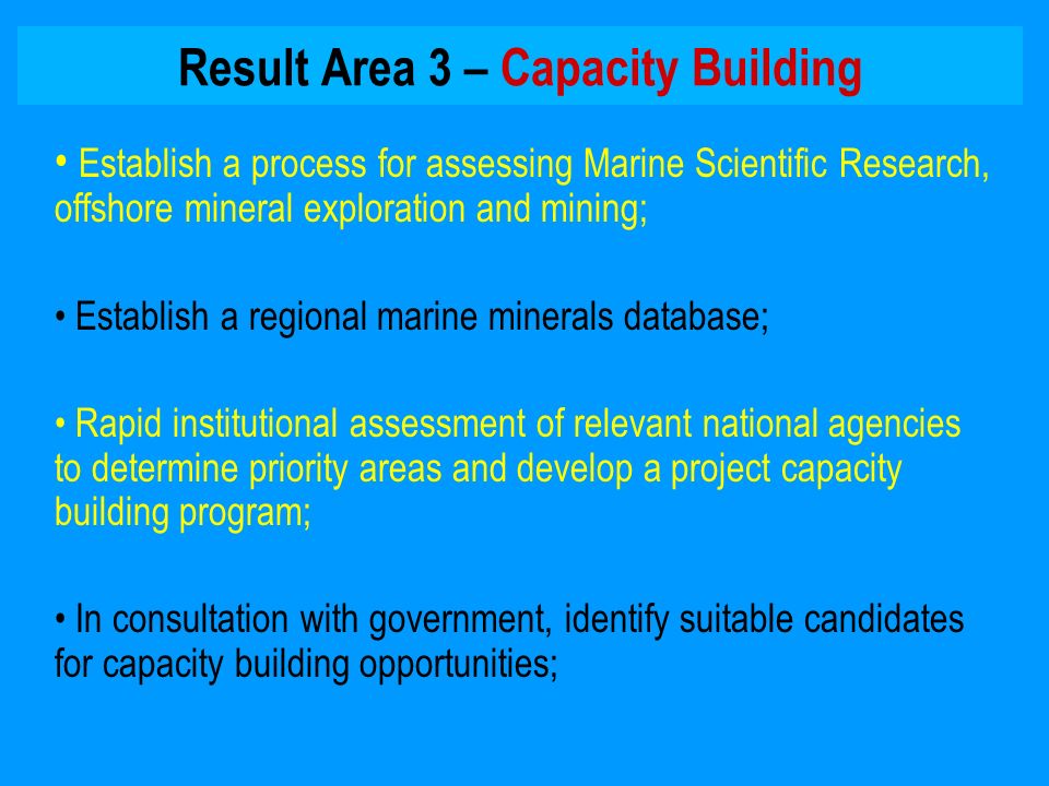 Result Area 3 – Capacity Building Establish a process for assessing Marine Scientific Research, offshore mineral exploration and mining; Establish a regional marine minerals database; Rapid institutional assessment of relevant national agencies to determine priority areas and develop a project capacity building program; In consultation with government, identify suitable candidates for capacity building opportunities;