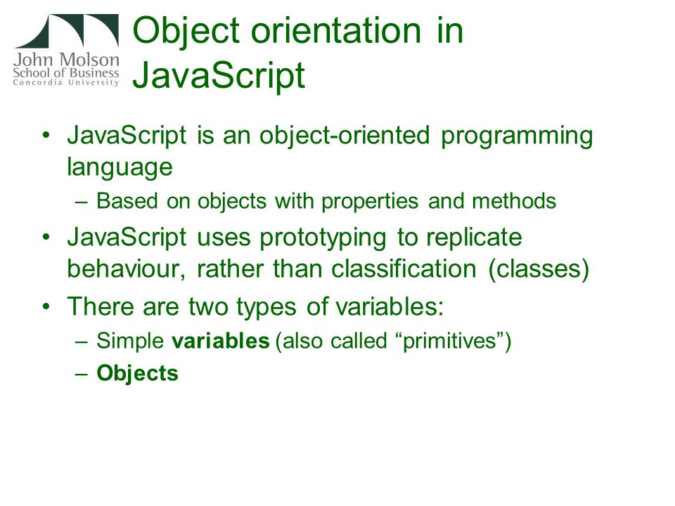 Object orientation in JavaScript JavaScript is an object-oriented programming language –Based on objects with properties and methods JavaScript uses prototyping to replicate behaviour, rather than classification (classes) There are two types of variables: –Simple variables (also called primitives ) –Objects