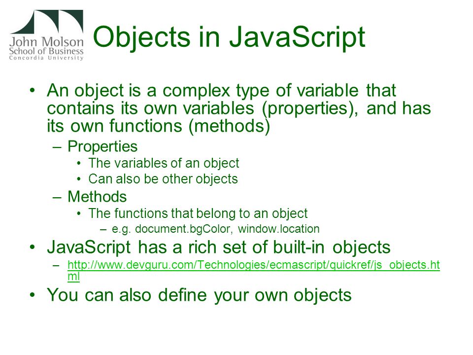 Objects in JavaScript An object is a complex type of variable that contains its own variables (properties), and has its own functions (methods) –Properties The variables of an object Can also be other objects –Methods The functions that belong to an object –e.g.