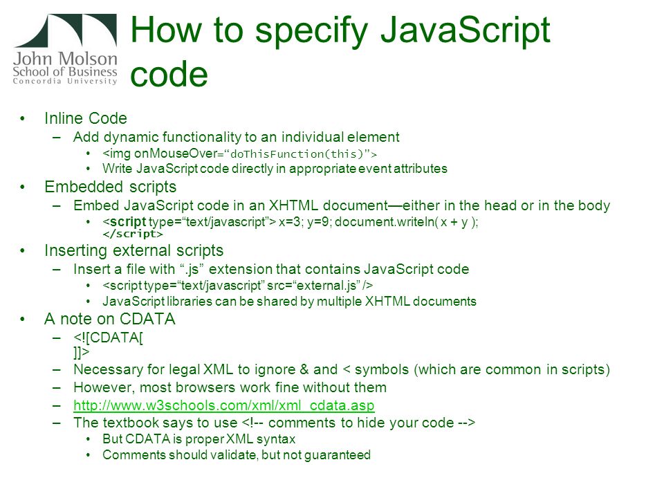 How to specify JavaScript code Inline Code –Add dynamic functionality to an individual element Write JavaScript code directly in appropriate event attributes Embedded scripts –Embed JavaScript code in an XHTML document—either in the head or in the body x=3; y=9; document.writeln( x + y ); Inserting external scripts –Insert a file with .js extension that contains JavaScript code JavaScript libraries can be shared by multiple XHTML documents A note on CDATA – –Necessary for legal XML to ignore & and < symbols (which are common in scripts) –However, most browsers work fine without them –  –The textbook says to use But CDATA is proper XML syntax Comments should validate, but not guaranteed