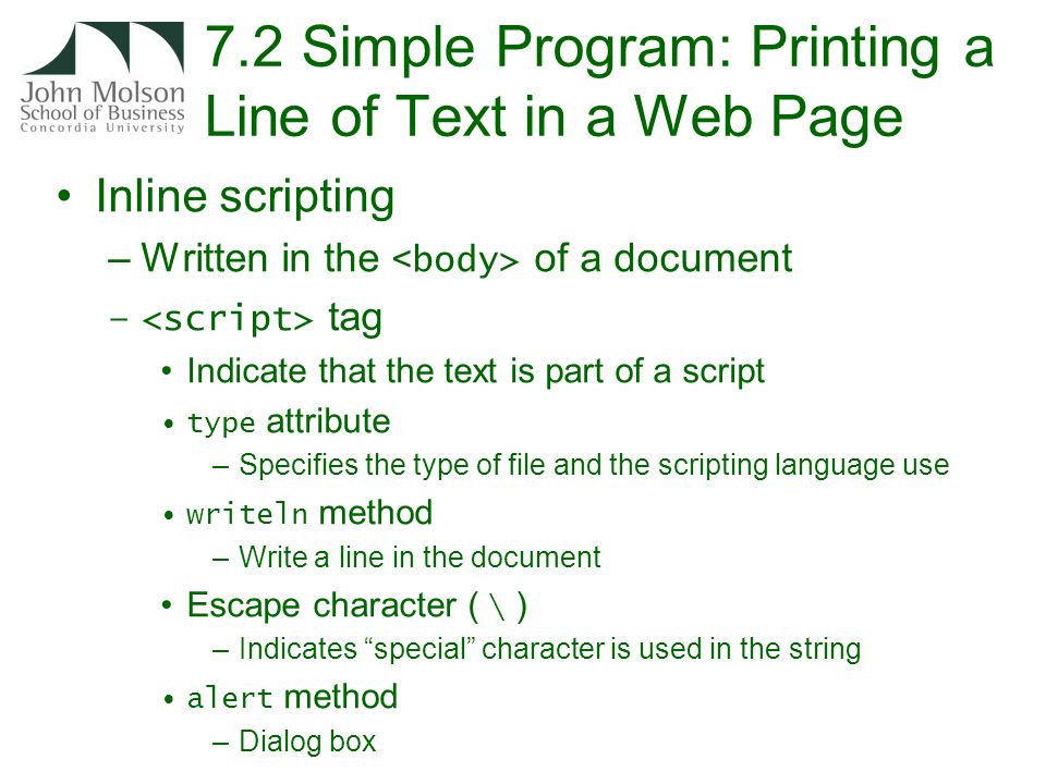 7.2 Simple Program: Printing a Line of Text in a Web Page Inline scripting –Written in the of a document – tag Indicate that the text is part of a script type attribute –Specifies the type of file and the scripting language use writeln method –Write a line in the document Escape character ( \ ) –Indicates special character is used in the string alert method –Dialog box