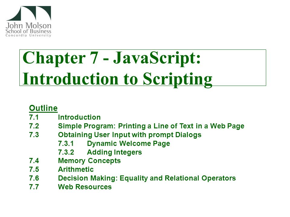 Chapter 7 - JavaScript: Introduction to Scripting Outline 7.1 Introduction 7.2 Simple Program: Printing a Line of Text in a Web Page 7.3 Obtaining User Input with prompt Dialogs 7.3.1Dynamic Welcome Page 7.3.2Adding Integers 7.4 Memory Concepts 7.5 Arithmetic 7.6 Decision Making: Equality and Relational Operators 7.7 Web Resources