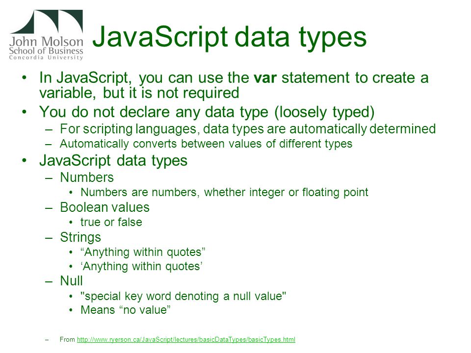 JavaScript data types In JavaScript, you can use the var statement to create a variable, but it is not required You do not declare any data type (loosely typed) –For scripting languages, data types are automatically determined –Automatically converts between values of different types JavaScript data types –Numbers Numbers are numbers, whether integer or floating point –Boolean values true or false –Strings Anything within quotes ‘Anything within quotes’ –Null special key word denoting a null value Means no value –From