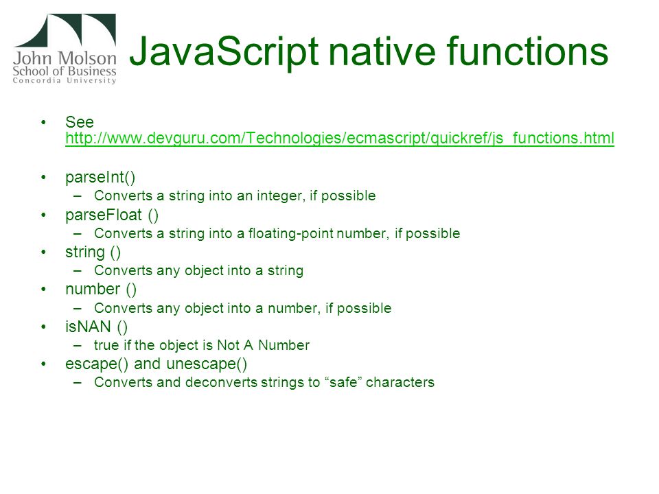 JavaScript native functions See     parseInt() –Converts a string into an integer, if possible parseFloat () –Converts a string into a floating-point number, if possible string () –Converts any object into a string number () –Converts any object into a number, if possible isNAN () –true if the object is Not A Number escape() and unescape() –Converts and deconverts strings to safe characters