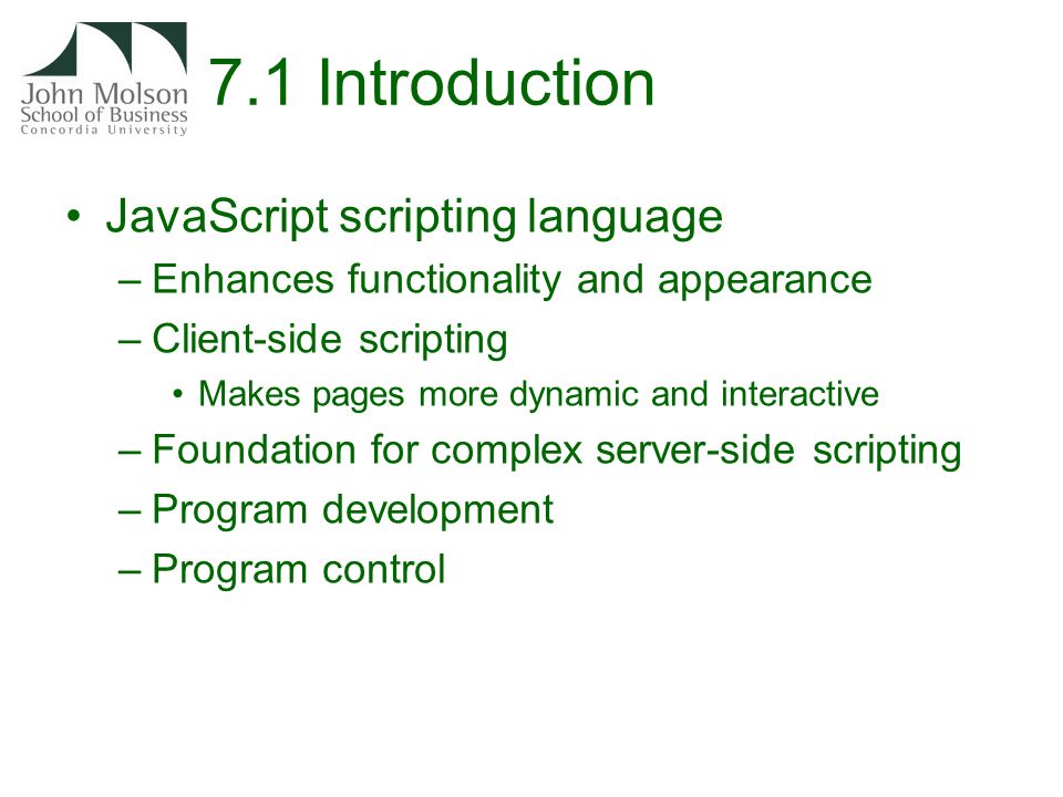 7.1 Introduction JavaScript scripting language –Enhances functionality and appearance –Client-side scripting Makes pages more dynamic and interactive –Foundation for complex server-side scripting –Program development –Program control
