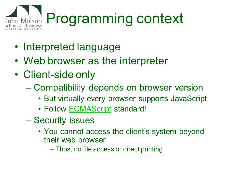 Programming context Interpreted language Web browser as the interpreter Client-side only –Compatibility depends on browser version But virtually every browser supports JavaScript Follow ECMAScript standard!ECMAScript –Security issues You cannot access the client’s system beyond their web browser –Thus, no file access or direct printing