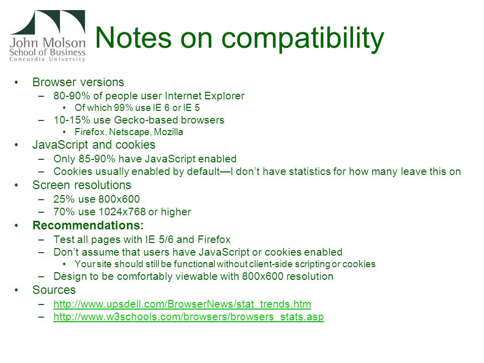 Notes on compatibility Browser versions –80-90% of people user Internet Explorer Of which 99% use IE 6 or IE 5 –10-15% use Gecko-based browsers Firefox, Netscape, Mozilla JavaScript and cookies –Only 85-90% have JavaScript enabled –Cookies usually enabled by default—I don’t have statistics for how many leave this on Screen resolutions –25% use 800x600 –70% use 1024x768 or higher Recommendations: –Test all pages with IE 5/6 and Firefox –Don’t assume that users have JavaScript or cookies enabled Your site should still be functional without client-side scripting or cookies –Design to be comfortably viewable with 800x600 resolution Sources –  –