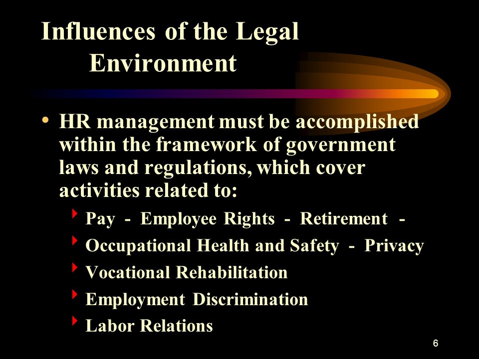 6 Influences of the Legal Environment HR management must be accomplished within the framework of government laws and regulations, which cover activities related to:  Pay - Employee Rights - Retirement -  Occupational Health and Safety - Privacy  Vocational Rehabilitation  Employment Discrimination  Labor Relations