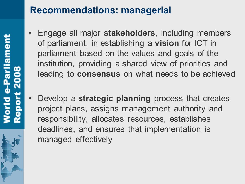 Recommendations: managerial Engage all major stakeholders, including members of parliament, in establishing a vision for ICT in parliament based on the values and goals of the institution, providing a shared view of priorities and leading to consensus on what needs to be achieved Develop a strategic planning process that creates project plans, assigns management authority and responsibility, allocates resources, establishes deadlines, and ensures that implementation is managed effectively