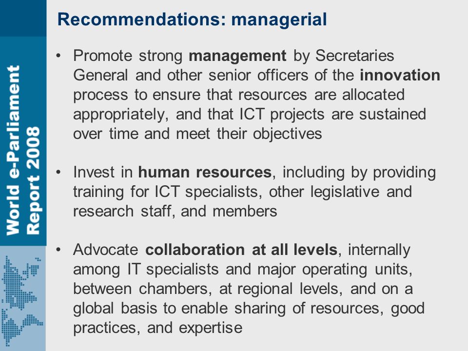 Recommendations: managerial Promote strong management by Secretaries General and other senior officers of the innovation process to ensure that resources are allocated appropriately, and that ICT projects are sustained over time and meet their objectives Invest in human resources, including by providing training for ICT specialists, other legislative and research staff, and members Advocate collaboration at all levels, internally among IT specialists and major operating units, between chambers, at regional levels, and on a global basis to enable sharing of resources, good practices, and expertise