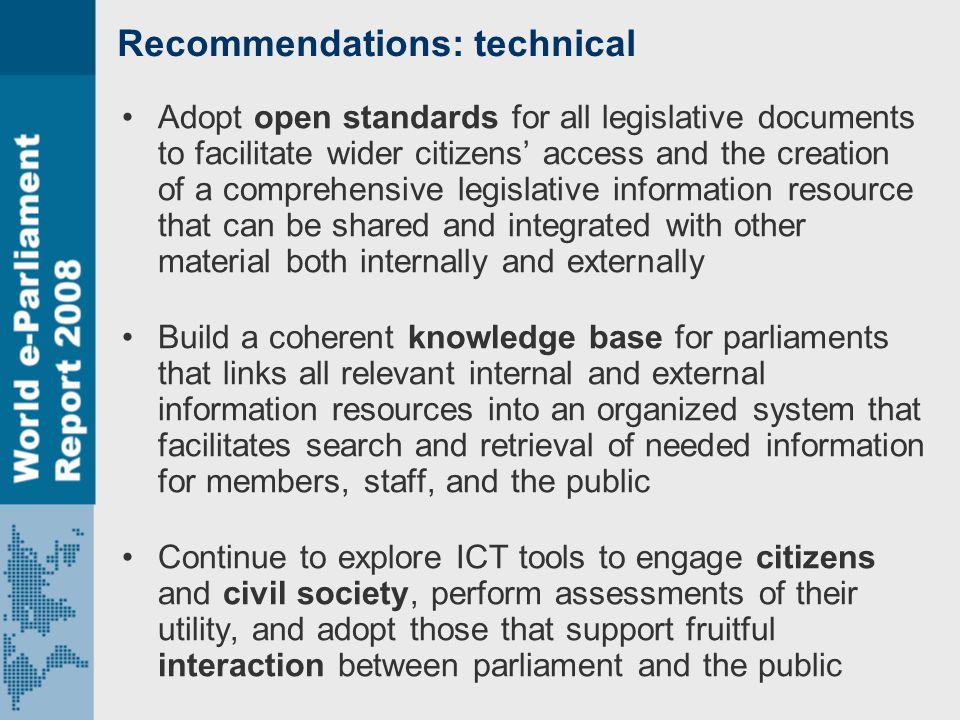 Recommendations: technical Adopt open standards for all legislative documents to facilitate wider citizens’ access and the creation of a comprehensive legislative information resource that can be shared and integrated with other material both internally and externally Build a coherent knowledge base for parliaments that links all relevant internal and external information resources into an organized system that facilitates search and retrieval of needed information for members, staff, and the public Continue to explore ICT tools to engage citizens and civil society, perform assessments of their utility, and adopt those that support fruitful interaction between parliament and the public