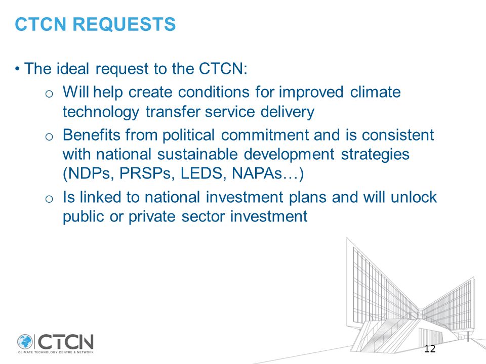 CTCN REQUESTS 12 The ideal request to the CTCN: o Will help create conditions for improved climate technology transfer service delivery o Benefits from political commitment and is consistent with national sustainable development strategies (NDPs, PRSPs, LEDS, NAPAs…) o Is linked to national investment plans and will unlock public or private sector investment