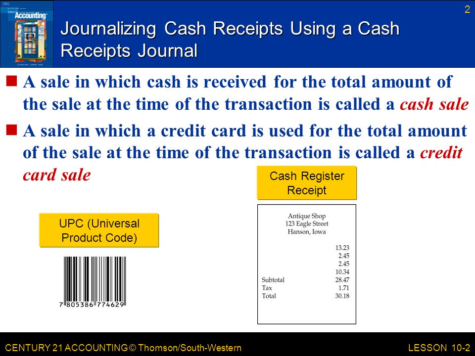 CENTURY 21 ACCOUNTING © Thomson/South-Western 2 LESSON 10-2 Journalizing Cash Receipts Using a Cash Receipts Journal A sale in which cash is received for the total amount of the sale at the time of the transaction is called a cash sale A sale in which a credit card is used for the total amount of the sale at the time of the transaction is called a credit card sale Cash Register Receipt UPC (Universal Product Code)