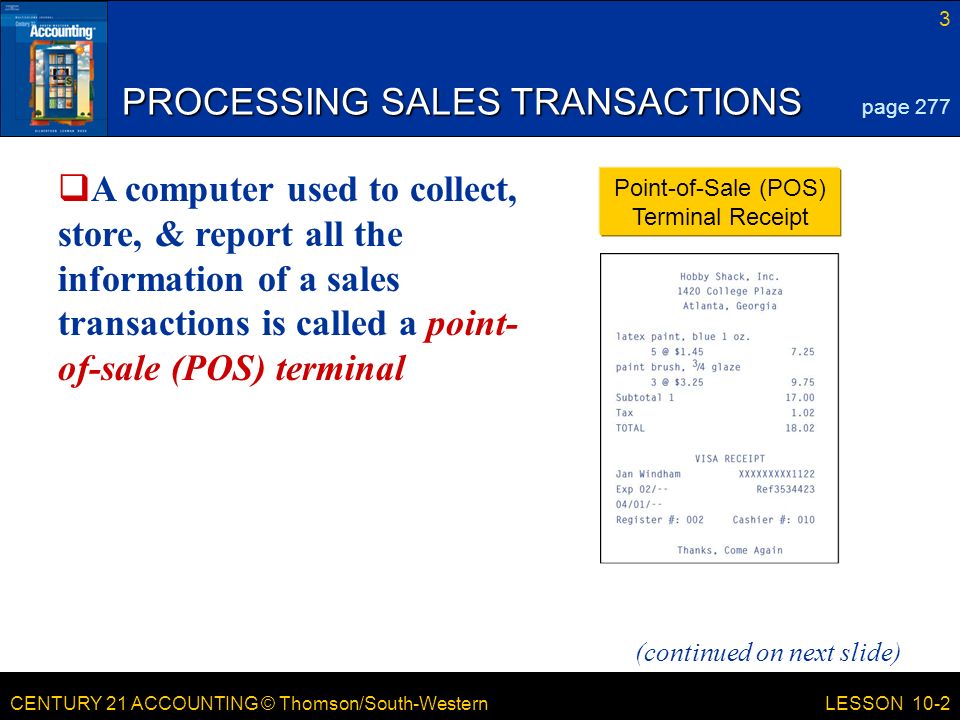 CENTURY 21 ACCOUNTING © Thomson/South-Western 3 LESSON 10-2 PROCESSING SALES TRANSACTIONS page 277 Point-of-Sale (POS) Terminal Receipt (continued on next slide)  A computer used to collect, store, & report all the information of a sales transactions is called a point- of-sale (POS) terminal