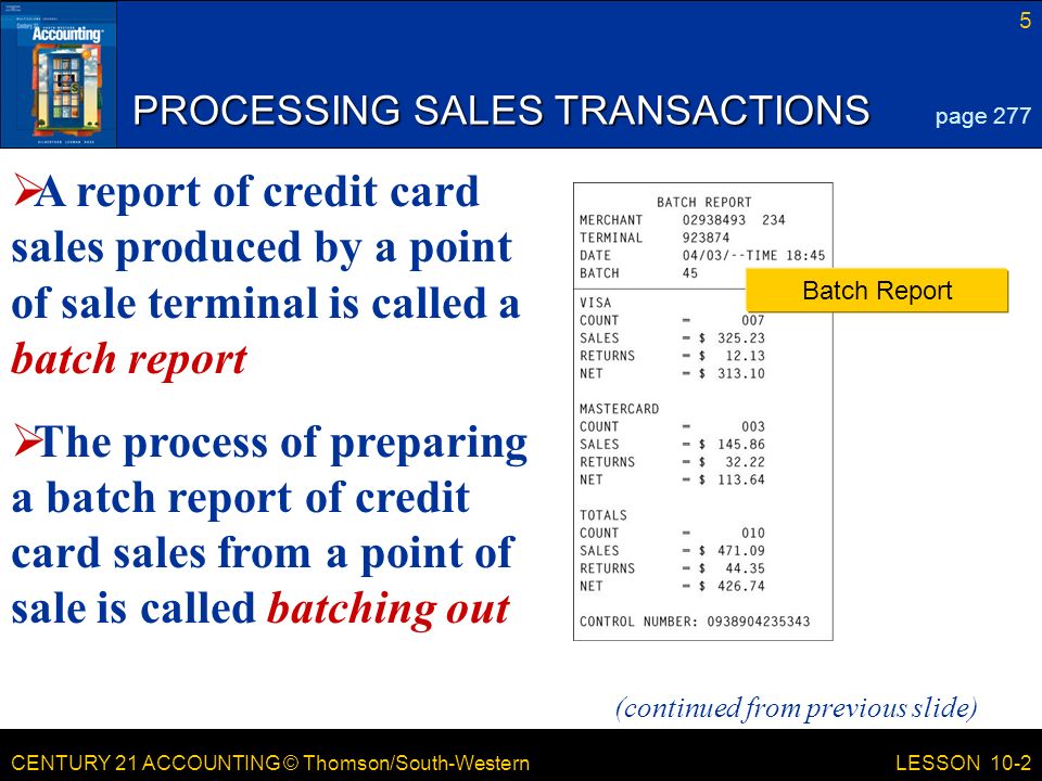CENTURY 21 ACCOUNTING © Thomson/South-Western 5 LESSON 10-2 PROCESSING SALES TRANSACTIONS page 277 Batch Report (continued from previous slide)  A report of credit card sales produced by a point of sale terminal is called a batch report  The process of preparing a batch report of credit card sales from a point of sale is called batching out