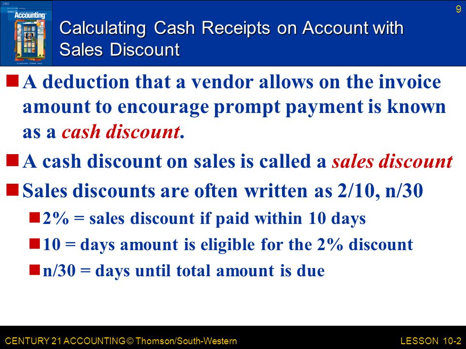 CENTURY 21 ACCOUNTING © Thomson/South-Western 9 LESSON 10-2 Calculating Cash Receipts on Account with Sales Discount A deduction that a vendor allows on the invoice amount to encourage prompt payment is known as a cash discount.