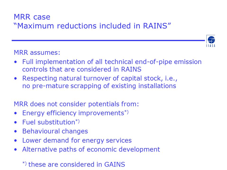 MRR case Maximum reductions included in RAINS MRR assumes: Full implementation of all technical end-of-pipe emission controls that are considered in RAINS Respecting natural turnover of capital stock, i.e., no pre-mature scrapping of existing installations MRR does not consider potentials from: Energy efficiency improvements *) Fuel substitution *) Behavioural changes Lower demand for energy services Alternative paths of economic development *) these are considered in GAINS