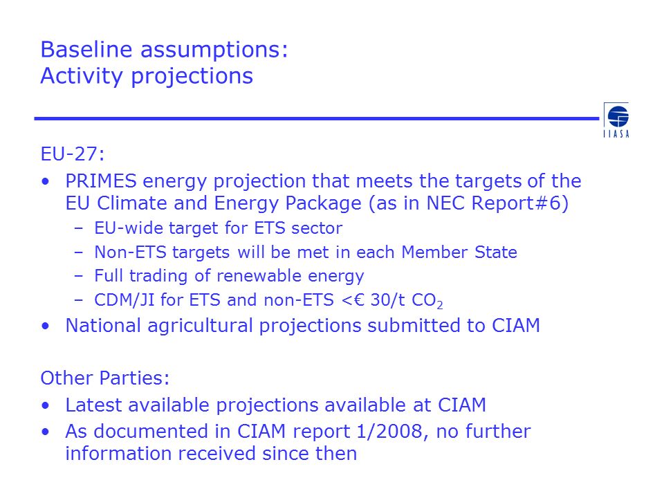 Baseline assumptions: Activity projections EU-27: PRIMES energy projection that meets the targets of the EU Climate and Energy Package (as in NEC Report#6) –EU-wide target for ETS sector –Non-ETS targets will be met in each Member State –Full trading of renewable energy –CDM/JI for ETS and non-ETS <€ 30/t CO 2 National agricultural projections submitted to CIAM Other Parties: Latest available projections available at CIAM As documented in CIAM report 1/2008, no further information received since then