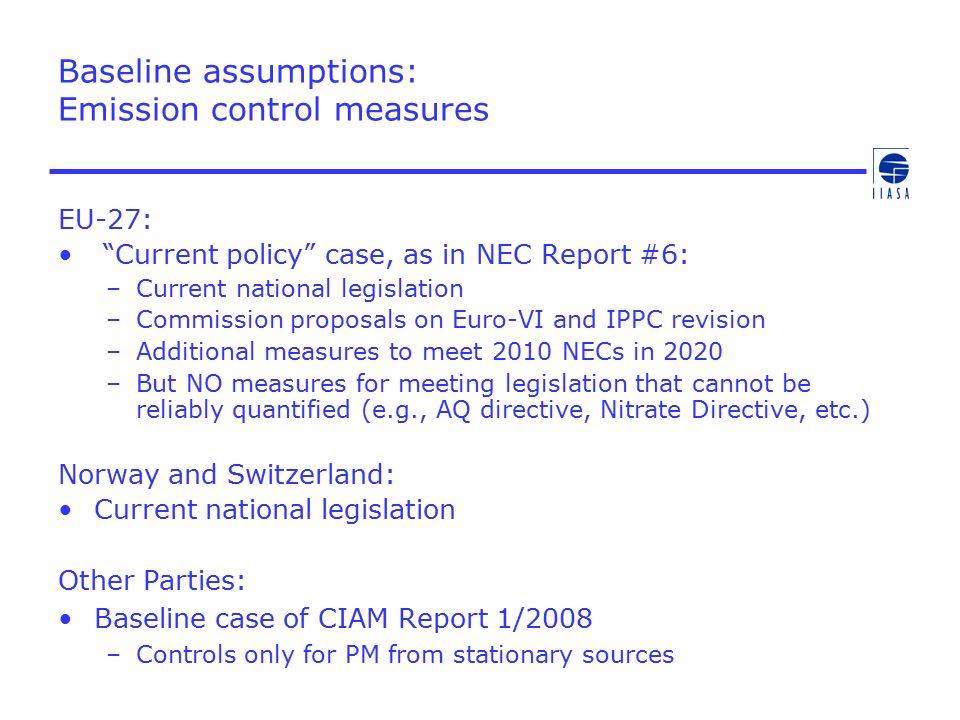Baseline assumptions: Emission control measures EU-27: Current policy case, as in NEC Report #6: –Current national legislation –Commission proposals on Euro-VI and IPPC revision –Additional measures to meet 2010 NECs in 2020 –But NO measures for meeting legislation that cannot be reliably quantified (e.g., AQ directive, Nitrate Directive, etc.) Norway and Switzerland: Current national legislation Other Parties: Baseline case of CIAM Report 1/2008 –Controls only for PM from stationary sources