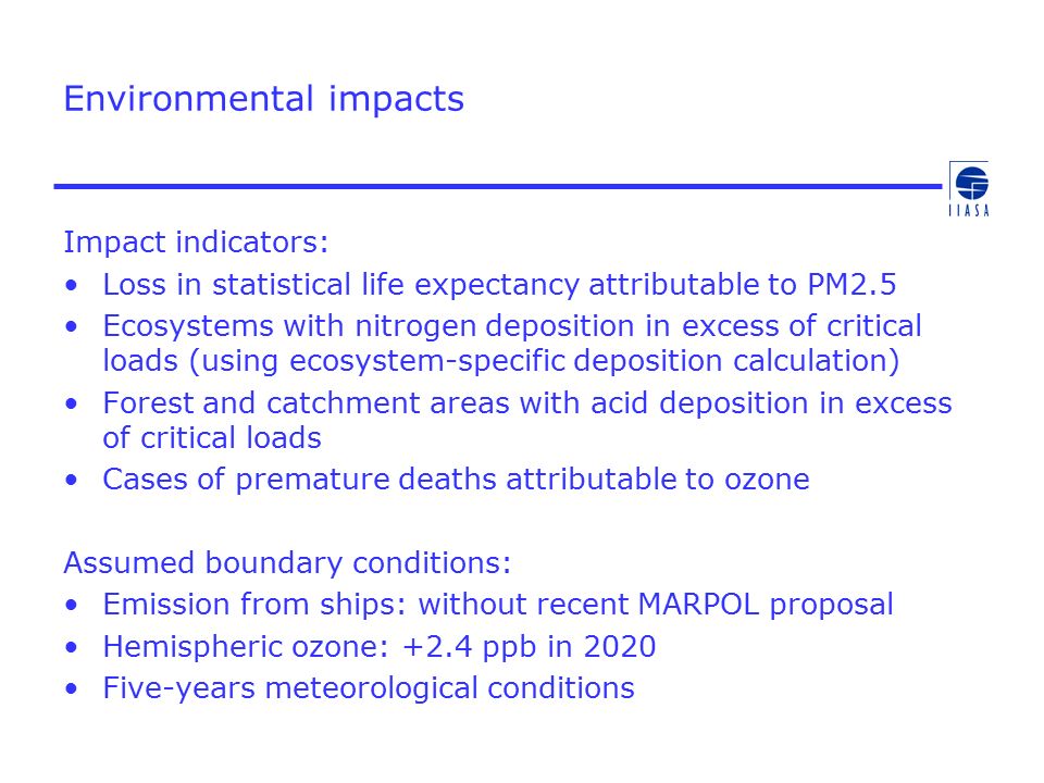 Environmental impacts Impact indicators: Loss in statistical life expectancy attributable to PM2.5 Ecosystems with nitrogen deposition in excess of critical loads (using ecosystem-specific deposition calculation) Forest and catchment areas with acid deposition in excess of critical loads Cases of premature deaths attributable to ozone Assumed boundary conditions: Emission from ships: without recent MARPOL proposal Hemispheric ozone: +2.4 ppb in 2020 Five-years meteorological conditions