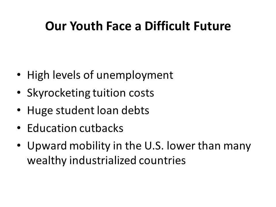 Our Youth Face a Difficult Future High levels of unemployment Skyrocketing tuition costs Huge student loan debts Education cutbacks Upward mobility in the U.S.