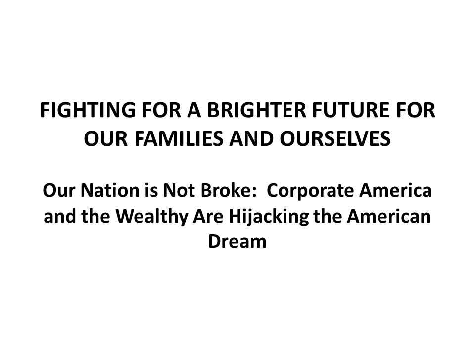 FIGHTING FOR A BRIGHTER FUTURE FOR OUR FAMILIES AND OURSELVES Our Nation is Not Broke: Corporate America and the Wealthy Are Hijacking the American Dream