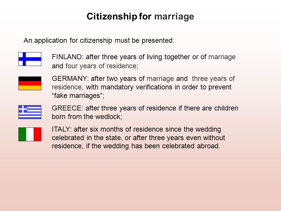 Citizenship for marriage An application for citizenship must be presented: FINLAND: after three years of living together or of marriage and four years of residence; GERMANY: after two years of marriage and three years of residence, with mandatory verifications in order to prevent fake marriages ; GREECE: after three years of residence if there are children born from the wedlock; ITALY: after six months of residence since the wedding celebrated in the state, or after three years even without residence, if the wedding has been celebrated abroad.