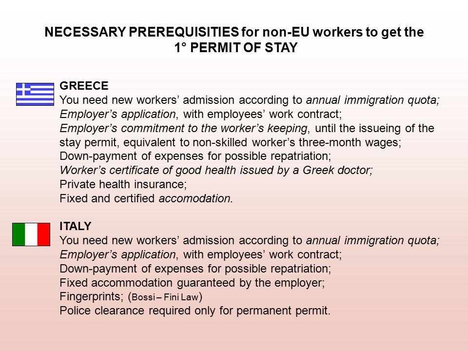 GREECE You need new workers’ admission according to annual immigration quota; Employer’s application, with employees’ work contract; Employer’s commitment to the worker’s keeping, until the issueing of the stay permit, equivalent to non-skilled worker’s three-month wages; Down-payment of expenses for possible repatriation; Worker’s certificate of good health issued by a Greek doctor; Private health insurance; Fixed and certified accomodation.