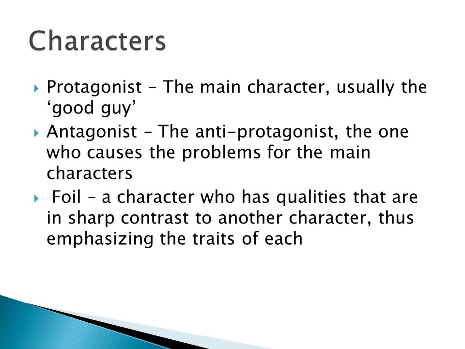  Protagonist – The main character, usually the ‘good guy’  Antagonist – The anti-protagonist, the one who causes the problems for the main characters  Foil – a character who has qualities that are in sharp contrast to another character, thus emphasizing the traits of each