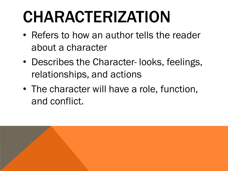 CHARACTERIZATION Refers to how an author tells the reader about a character Describes the Character- looks, feelings, relationships, and actions The character will have a role, function, and conflict.