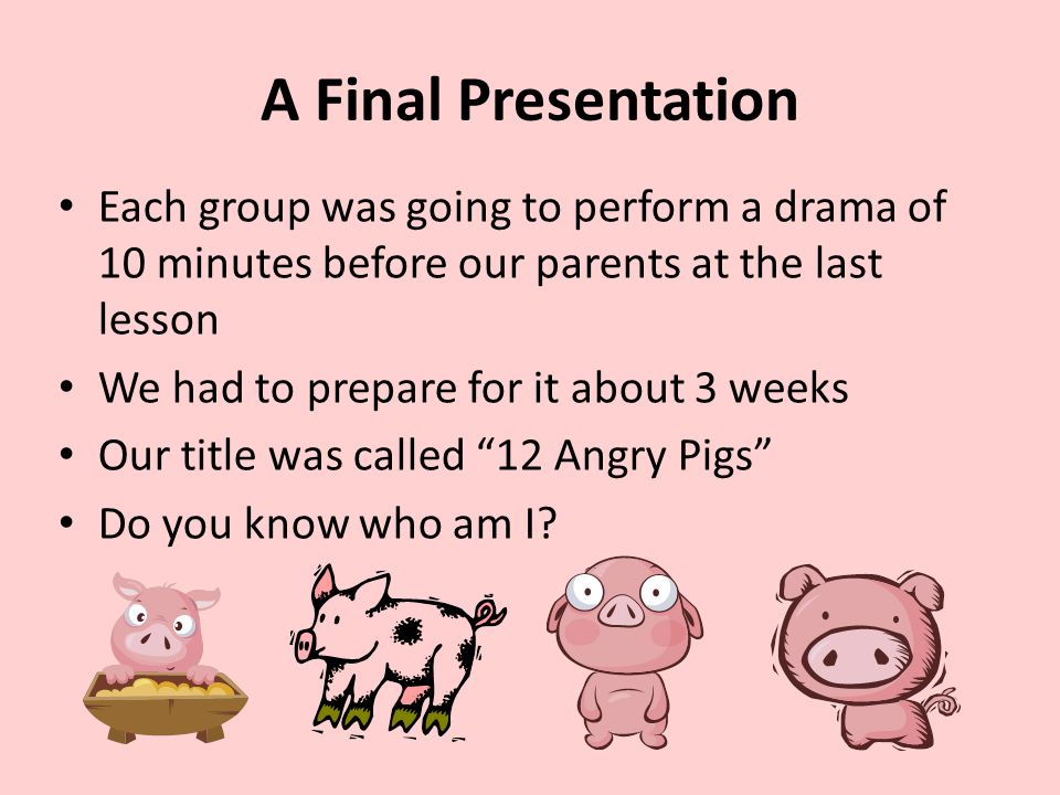 A Final Presentation Each group was going to perform a drama of 10 minutes before our parents at the last lesson We had to prepare for it about 3 weeks Our title was called 12 Angry Pigs Do you know who am I