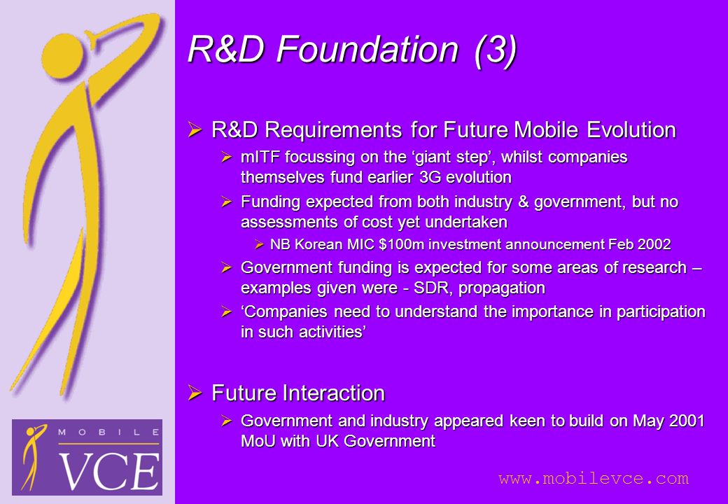 R&D Foundation (3)  R&D Requirements for Future Mobile Evolution  mITF focussing on the ‘giant step’, whilst companies themselves fund earlier 3G evolution  Funding expected from both industry & government, but no assessments of cost yet undertaken  NB Korean MIC $100m investment announcement Feb 2002  Government funding is expected for some areas of research – examples given were - SDR, propagation  ‘Companies need to understand the importance in participation in such activities’  Future Interaction  Government and industry appeared keen to build on May 2001 MoU with UK Government