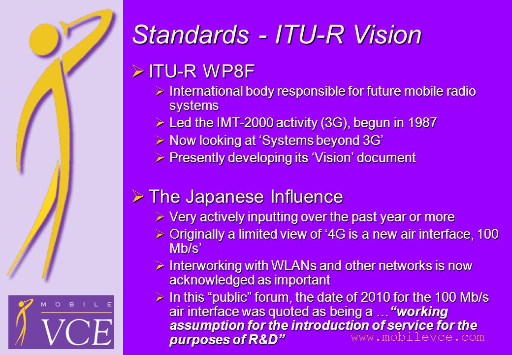 Standards - ITU-R Vision  ITU-R WP8F  International body responsible for future mobile radio systems  Led the IMT-2000 activity (3G), begun in 1987  Now looking at ‘Systems beyond 3G’  Presently developing its ‘Vision’ document  The Japanese Influence  Very actively inputting over the past year or more  Originally a limited view of ‘4G is a new air interface, 100 Mb/s’  Interworking with WLANs and other networks is now acknowledged as important  In this public forum, the date of 2010 for the 100 Mb/s air interface was quoted as being a … working assumption for the introduction of service for the purposes of R&D