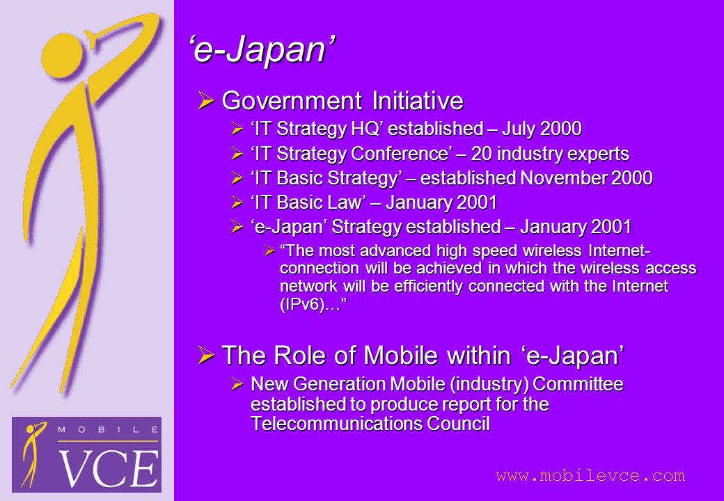 ‘e-Japan’  Government Initiative  ‘IT Strategy HQ’ established – July 2000  ‘IT Strategy Conference’ – 20 industry experts  ‘IT Basic Strategy’ – established November 2000  ‘IT Basic Law’ – January 2001  ‘e-Japan’ Strategy established – January 2001  The most advanced high speed wireless Internet- connection will be achieved in which the wireless access network will be efficiently connected with the Internet (IPv6)…  The Role of Mobile within ‘e-Japan’  New Generation Mobile (industry) Committee established to produce report for the Telecommunications Council