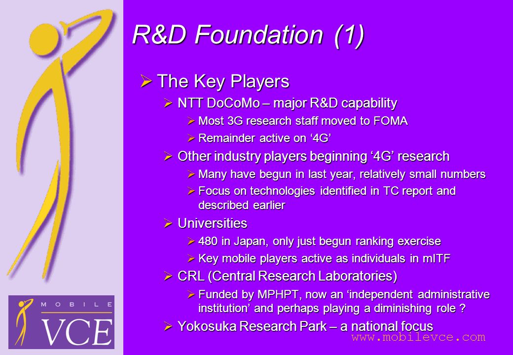 R&D Foundation (1)  The Key Players  NTT DoCoMo – major R&D capability  Most 3G research staff moved to FOMA  Remainder active on ‘4G’  Other industry players beginning ‘4G’ research  Many have begun in last year, relatively small numbers  Focus on technologies identified in TC report and described earlier  Universities  480 in Japan, only just begun ranking exercise  Key mobile players active as individuals in mITF  CRL (Central Research Laboratories)  Funded by MPHPT, now an ‘independent administrative institution’ and perhaps playing a diminishing role .