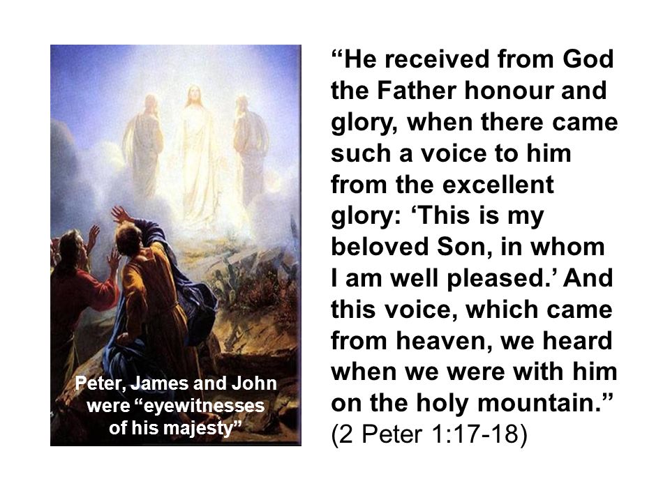 He received from God the Father honour and glory, when there came such a voice to him from the excellent glory: ‘This is my beloved Son, in whom I am well pleased.’ And this voice, which came from heaven, we heard when we were with him on the holy mountain. (2 Peter 1:17-18) Peter, James and John were eyewitnesses of his majesty