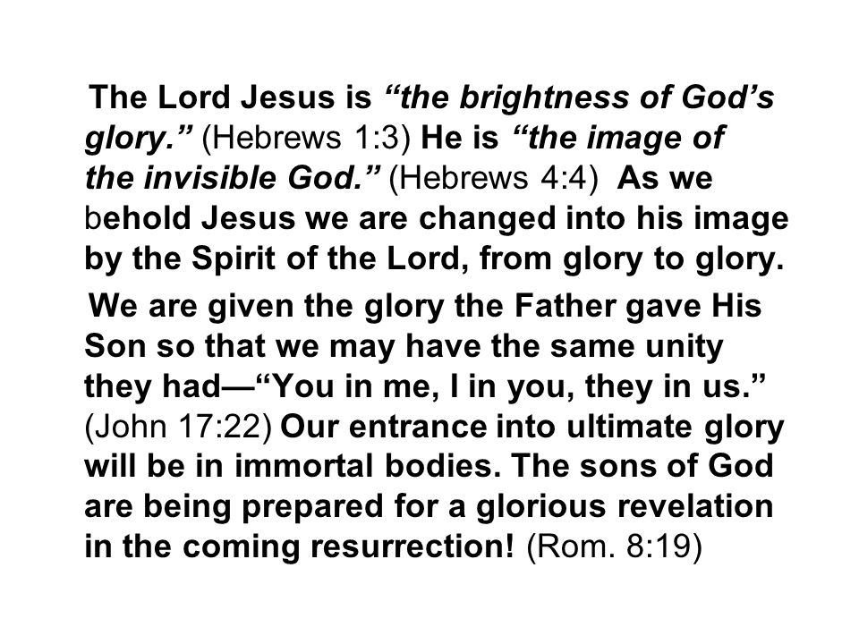 The Lord Jesus is the brightness of God’s glory. (Hebrews 1:3) He is the image of the invisible God. (Hebrews 4:4) As we behold Jesus we are changed into his image by the Spirit of the Lord, from glory to glory.