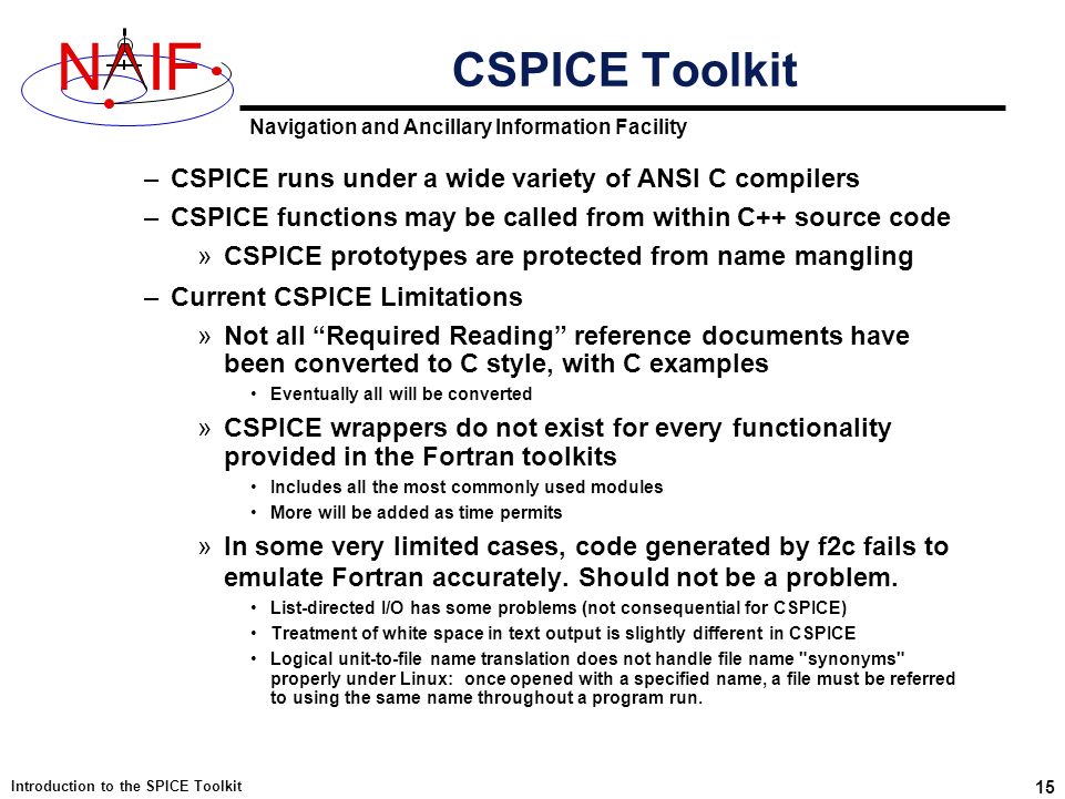 Navigation and Ancillary Information Facility NIF Introduction to the SPICE Toolkit 15 –CSPICE runs under a wide variety of ANSI C compilers –CSPICE functions may be called from within C++ source code »CSPICE prototypes are protected from name mangling –Current CSPICE Limitations »Not all Required Reading reference documents have been converted to C style, with C examples Eventually all will be converted »CSPICE wrappers do not exist for every functionality provided in the Fortran toolkits Includes all the most commonly used modules More will be added as time permits »In some very limited cases, code generated by f2c fails to emulate Fortran accurately.
